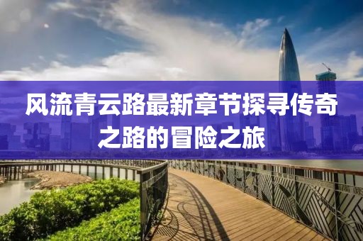 风流青云路最新章节探寻传奇之路的冒险之旅