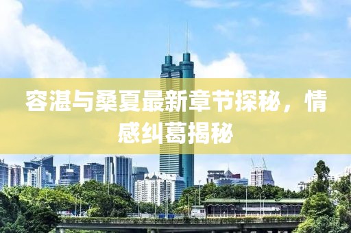 容湛与桑夏最新章节探秘，情感纠葛揭秘