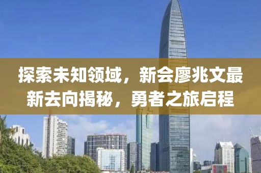探索未知领域，新会廖兆文最新去向揭秘，勇者之旅启程