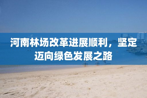 河南林场改革进展顺利，坚定迈向绿色发展之路