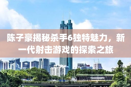 陈子豪揭秘杀手6独特魅力，新一代射击游戏的探索之旅
