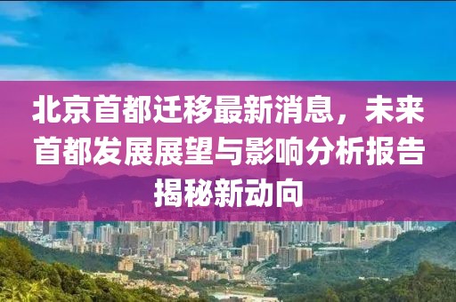 北京首都迁移最新消息，未来首都发展展望与影响分析报告揭秘新动向