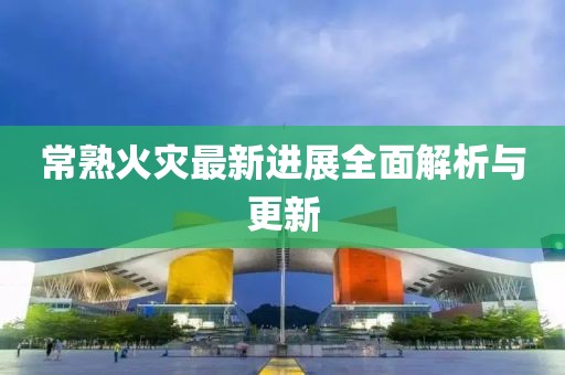 常熟火灾最新进展全面解析与更新
