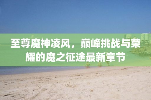至尊魔神凌风，巅峰挑战与荣耀的魔之征途最新章节
