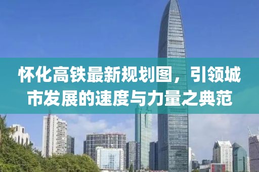 怀化高铁最新规划图，引领城市发展的速度与力量之典范