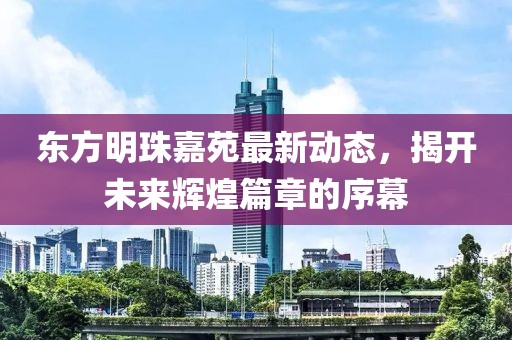 东方明珠嘉苑最新动态，揭开未来辉煌篇章的序幕
