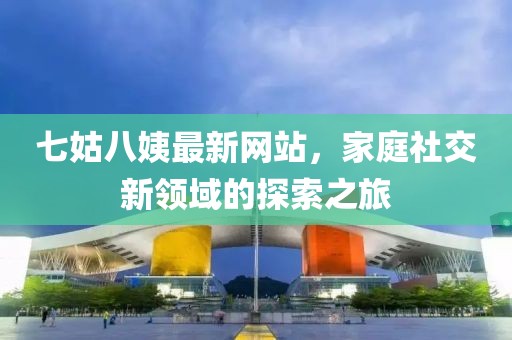 七姑八姨最新网站，家庭社交新领域的探索之旅