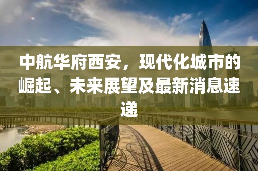 中航华府西安，现代化城市的崛起、未来展望及最新消息速递