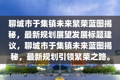 聊城市于集镇未来繁荣蓝图揭秘，最新规划展望发展标题建议，聊城市于集镇未来蓝图揭秘，最新规划引领繁荣之路。
