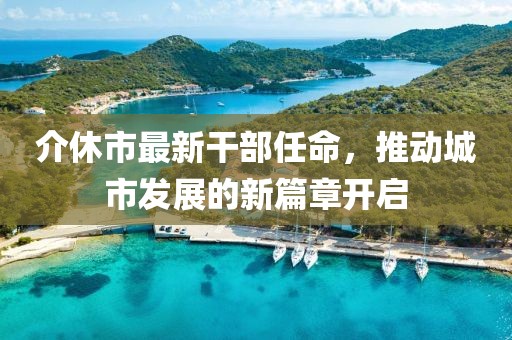 介休市最新干部任命，推动城市发展的新篇章开启