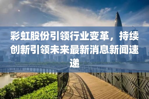 彩虹股份引领行业变革，持续创新引领未来最新消息新闻速递