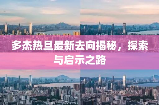 多杰热旦最新去向揭秘，探索与启示之路