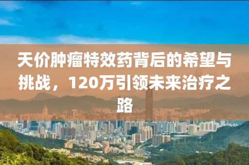 天价肿瘤特效药背后的希望与挑战，120万引领未来治疗之路
