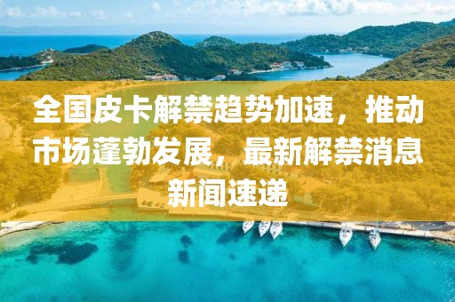 全国皮卡解禁趋势加速，推动市场蓬勃发展，最新解禁消息新闻速递