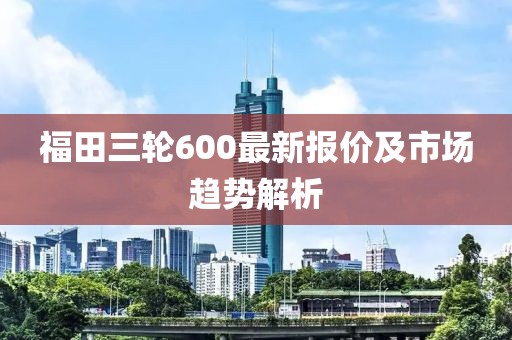 福田三轮600最新报价及市场趋势解析