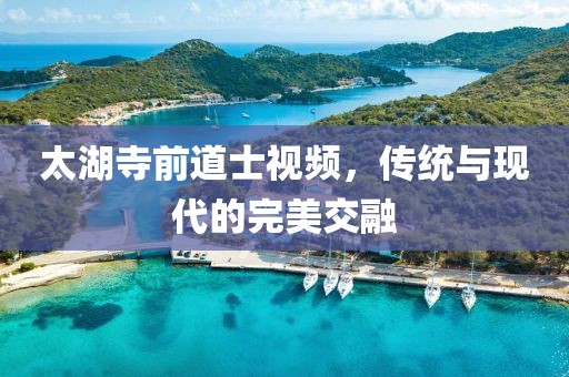 太湖寺前道士视频，传统与现代的完美交融