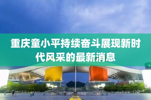 重庆童小平持续奋斗展现新时代风采的最新消息