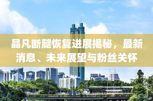 晶凡断腿恢复进展揭秘，最新消息、未来展望与粉丝关怀