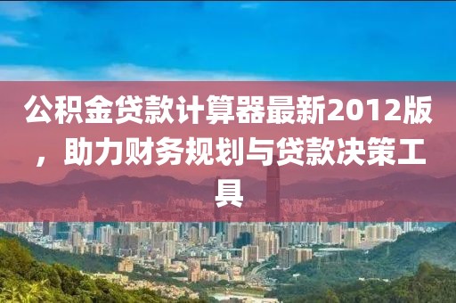 公积金贷款计算器最新2012版，助力财务规划与贷款决策工具