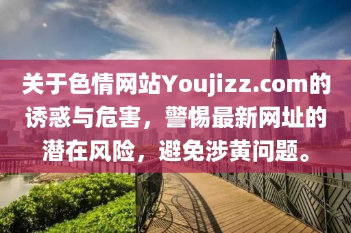 关于色情网站Youjizz.com的诱惑与危害，警惕最新网址的潜在风险，避免涉黄问题。