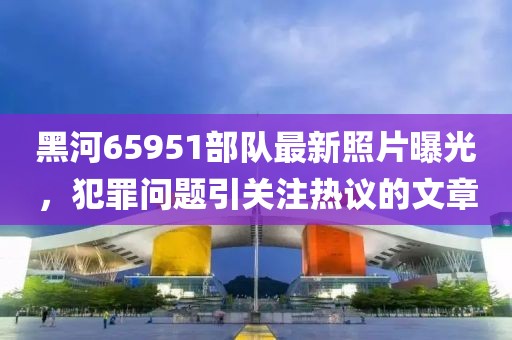 黑河65951部队最新照片曝光，犯罪问题引关注热议的文章