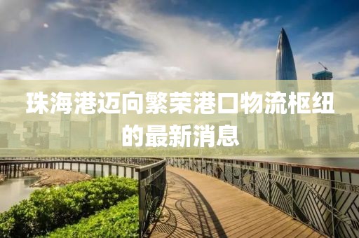珠海港迈向繁荣港口物流枢纽的最新消息