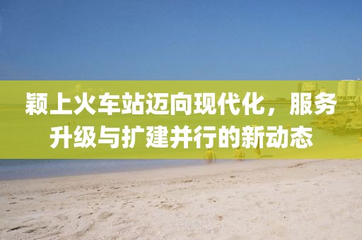 颖上火车站迈向现代化，服务升级与扩建并行的新动态