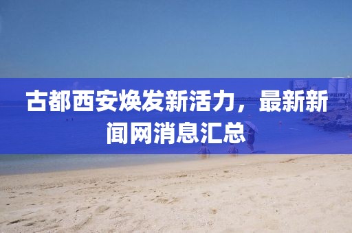 古都西安焕发新活力，最新新闻网消息汇总