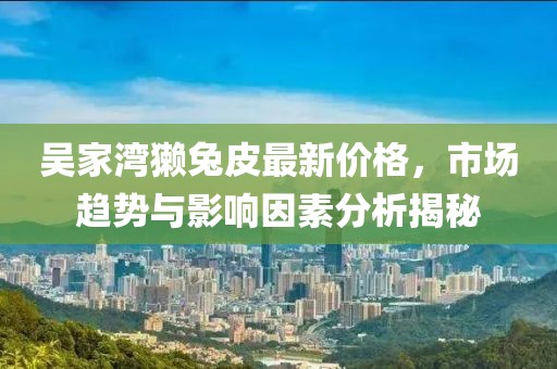 吴家湾獭兔皮最新价格，市场趋势与影响因素分析揭秘