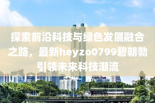 探索前沿科技与绿色发展融合之路，最新heyzo0799碧朝勃引领未来科技潮流