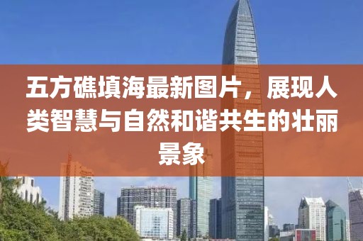 五方礁填海最新图片，展现人类智慧与自然和谐共生的壮丽景象
