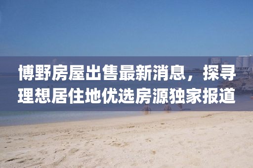 博野房屋出售最新消息，探寻理想居住地优选房源独家报道