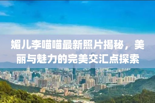 媚儿李喵喵最新照片揭秘，美丽与魅力的完美交汇点探索