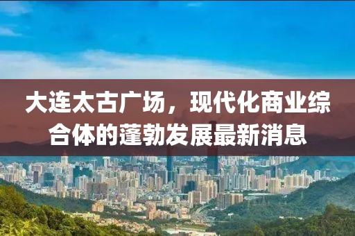 大连太古广场，现代化商业综合体的蓬勃发展最新消息