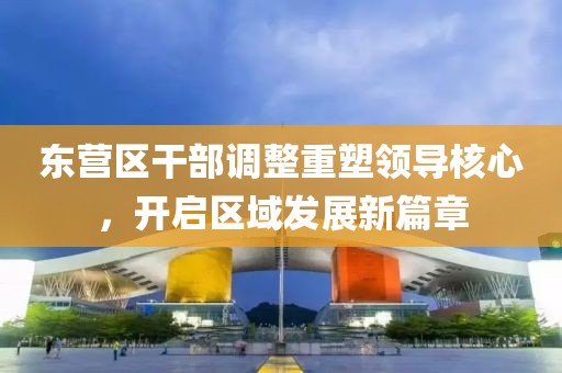 东营区干部调整重塑领导核心，开启区域发展新篇章