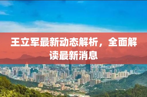 王立军最新动态解析，全面解读最新消息