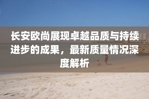 长安欧尚展现卓越品质与持续进步的成果，最新质量情况深度解析