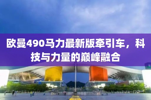 欧曼490马力最新版牵引车，科技与力量的巅峰融合