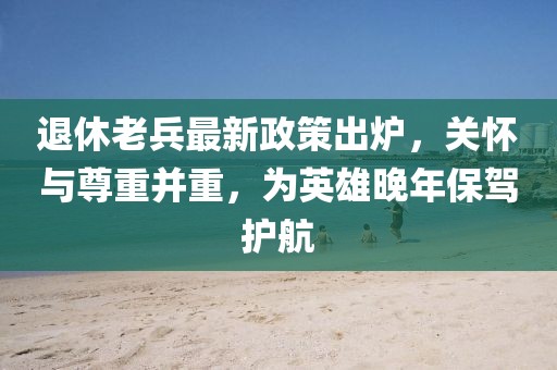 退休老兵最新政策出炉，关怀与尊重并重，为英雄晚年保驾护航