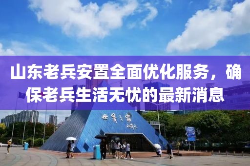 山东老兵安置全面优化服务，确保老兵生活无忧的最新消息