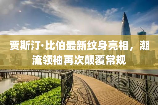 贾斯汀·比伯最新纹身亮相，潮流领袖再次颠覆常规