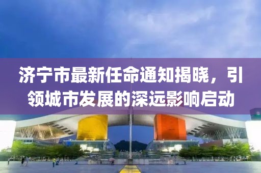 济宁市最新任命通知揭晓，引领城市发展的深远影响启动