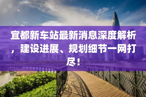 宜都新车站最新消息深度解析，建设进展、规划细节一网打尽！