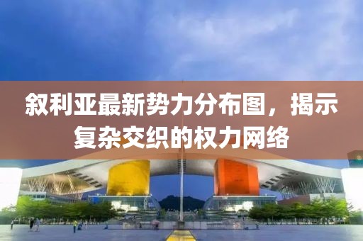 叙利亚最新势力分布图，揭示复杂交织的权力网络