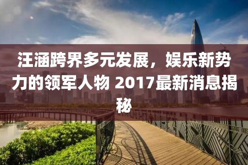 汪涵跨界多元发展，娱乐新势力的领军人物 2017最新消息揭秘