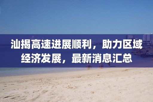 汕揭高速进展顺利，助力区域经济发展，最新消息汇总