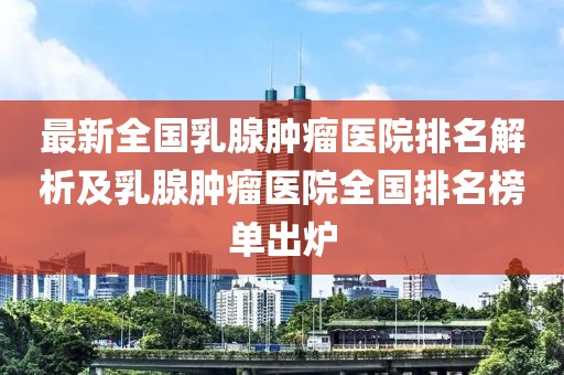 最新全国乳腺肿瘤医院排名解析及乳腺肿瘤医院全国排名榜单出炉