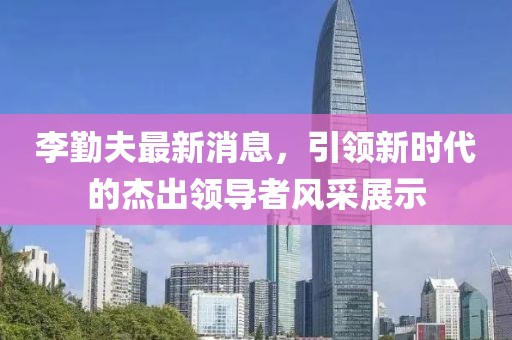 李勤夫最新消息，引领新时代的杰出领导者风采展示