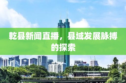 乾县新闻直播，县域发展脉搏的探索
