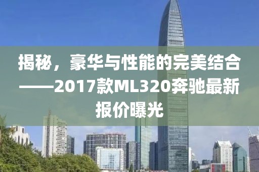 揭秘，豪华与性能的完美结合——2017款ML320奔驰最新报价曝光